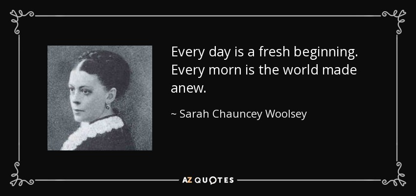 Every day is a fresh beginning. Every morn is the world made anew. - Sarah Chauncey Woolsey