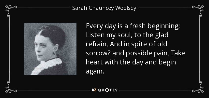 Every day is a fresh beginning; Listen my soul, to the glad refrain, And in spite of old sorrow and possible pain, Take heart with the day and begin again. - Sarah Chauncey Woolsey
