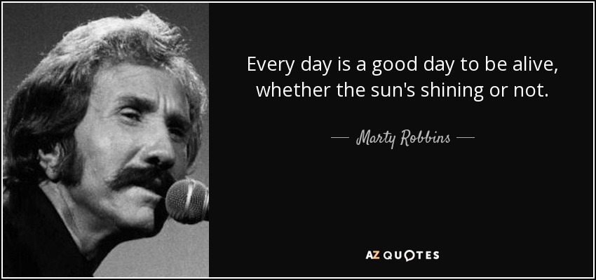 Every day is a good day to be alive, whether the sun's shining or not. - Marty Robbins