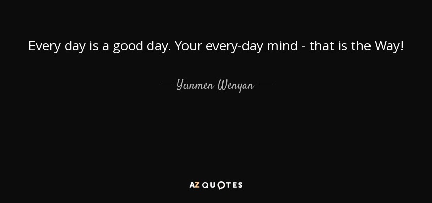 Every day is a good day. Your every-day mind - that is the Way! - Yunmen Wenyan