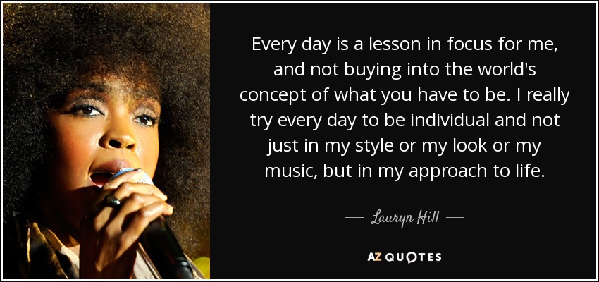 Every day is a lesson in focus for me, and not buying into the world's concept of what you have to be. I really try every day to be individual and not just in my style or my look or my music, but in my approach to life. - Lauryn Hill