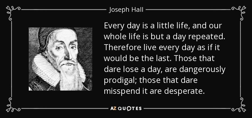 Every day is a little life, and our whole life is but a day repeated. Therefore live every day as if it would be the last. Those that dare lose a day, are dangerously prodigal; those that dare misspend it are desperate. - Joseph Hall