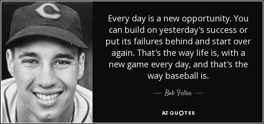 Every day is a new opportunity. You can build on yesterday's success or put its failures behind and start over again. That's the way life is, with a new game every day, and that's the way baseball is. - Bob Feller