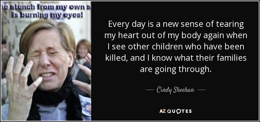 Every day is a new sense of tearing my heart out of my body again when I see other children who have been killed, and I know what their families are going through. - Cindy Sheehan