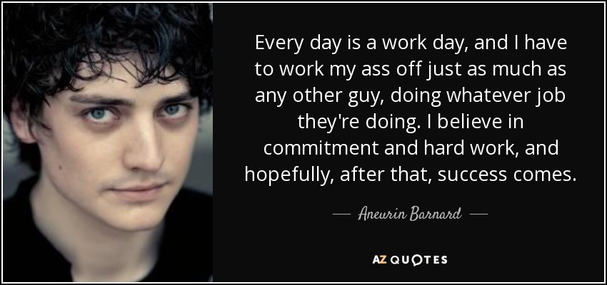 Every day is a work day, and I have to work my ass off just as much as any other guy, doing whatever job they're doing. I believe in commitment and hard work, and hopefully, after that, success comes. - Aneurin Barnard