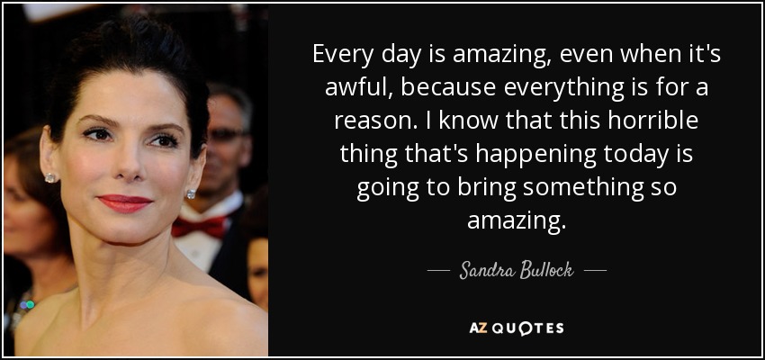 Every day is amazing, even when it's awful, because everything is for a reason. I know that this horrible thing that's happening today is going to bring something so amazing. - Sandra Bullock