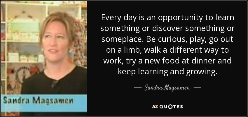 Every day is an opportunity to learn something or discover something or someplace. Be curious, play, go out on a limb, walk a different way to work, try a new food at dinner and keep learning and growing. - Sandra Magsamen
