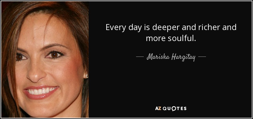 Every day is deeper and richer and more soulful. - Mariska Hargitay