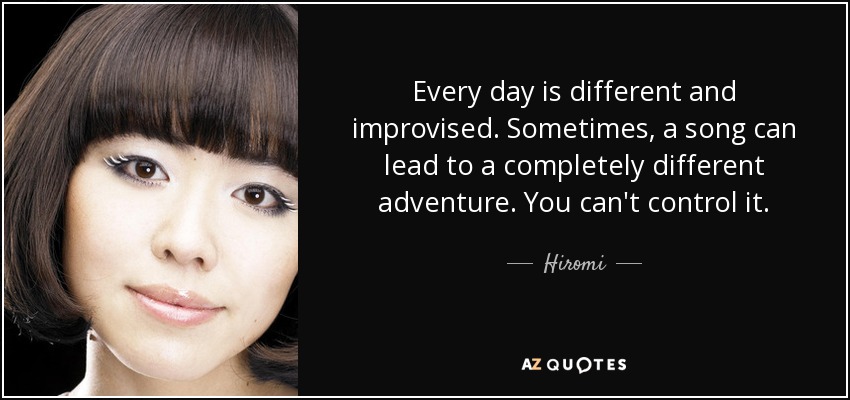 Every day is different and improvised. Sometimes, a song can lead to a completely different adventure. You can't control it. - Hiromi