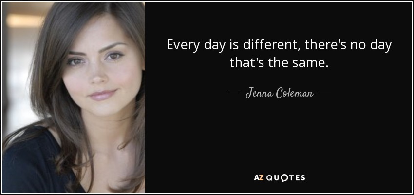 Every day is different, there's no day that's the same. - Jenna Coleman