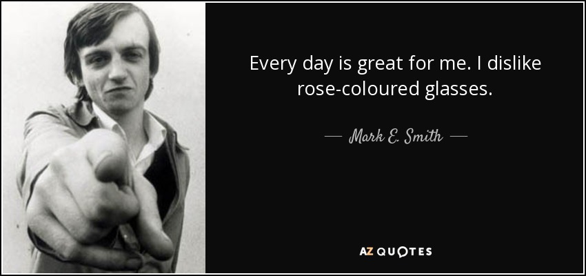 Every day is great for me. I dislike rose-coloured glasses. - Mark E. Smith