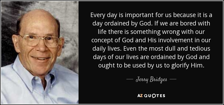 Every day is important for us because it is a day ordained by God. If we are bored with life there is something wrong with our concept of God and His involvement in our daily lives. Even the most dull and tedious days of our lives are ordained by God and ought to be used by us to glorify Him. - Jerry Bridges