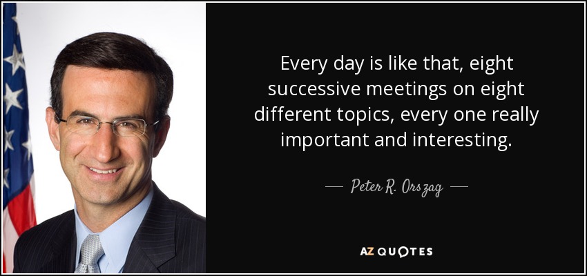Every day is like that, eight successive meetings on eight different topics, every one really important and interesting. - Peter R. Orszag