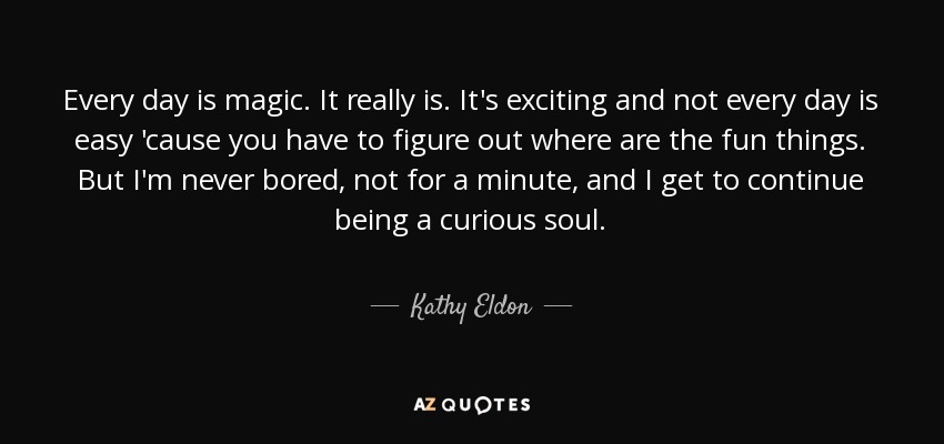 Every day is magic. It really is. It's exciting and not every day is easy 'cause you have to figure out where are the fun things. But I'm never bored, not for a minute, and I get to continue being a curious soul. - Kathy Eldon