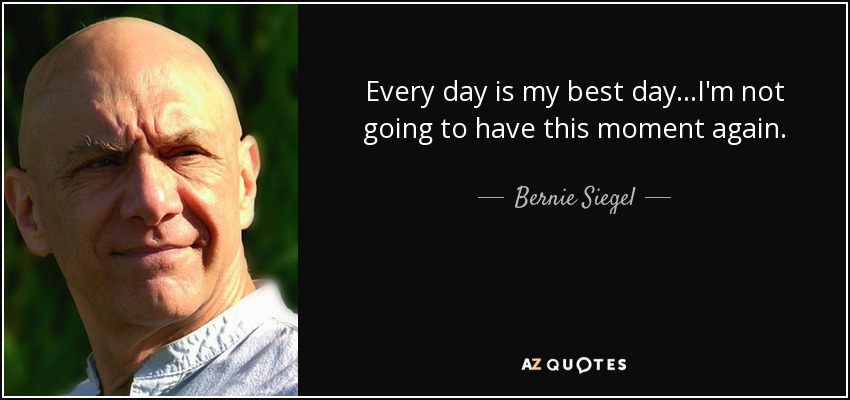 Every day is my best day...I'm not going to have this moment again. - Bernie Siegel