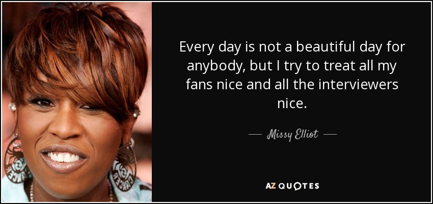 Every day is not a beautiful day for anybody, but I try to treat all my fans nice and all the interviewers nice. - Missy Elliot