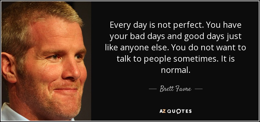 Every day is not perfect. You have your bad days and good days just like anyone else. You do not want to talk to people sometimes. It is normal. - Brett Favre