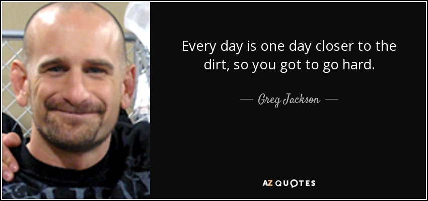 Every day is one day closer to the dirt, so you got to go hard. - Greg Jackson