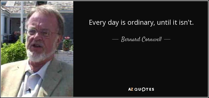 Every day is ordinary, until it isn't. - Bernard Cornwell