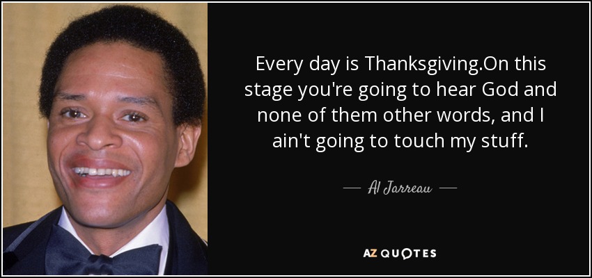 Every day is Thanksgiving.On this stage you're going to hear God and none of them other words, and I ain't going to touch my stuff. - Al Jarreau