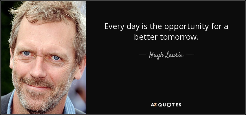 Every day is the opportunity for a better tomorrow. - Hugh Laurie