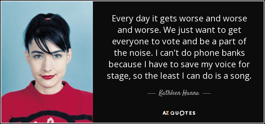 Every day it gets worse and worse and worse. We just want to get everyone to vote and be a part of the noise. I can't do phone banks because I have to save my voice for stage, so the least I can do is a song. - Kathleen Hanna