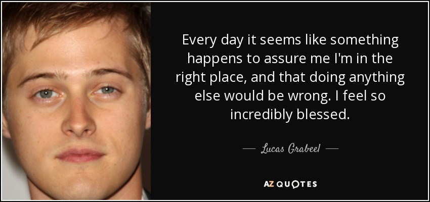 Every day it seems like something happens to assure me I'm in the right place, and that doing anything else would be wrong. I feel so incredibly blessed. - Lucas Grabeel