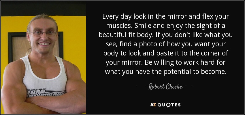 Every day look in the mirror and flex your muscles. Smile and enjoy the sight of a beautiful fit body. If you don't like what you see, find a photo of how you want your body to look and paste it to the corner of your mirror. Be willing to work hard for what you have the potential to become. - Robert Cheeke