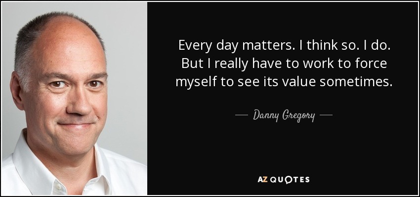 Every day matters. I think so. I do. But I really have to work to force myself to see its value sometimes. - Danny Gregory