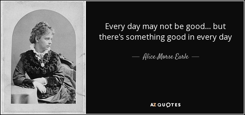 Every day may not be good... but there's something good in every day - Alice Morse Earle
