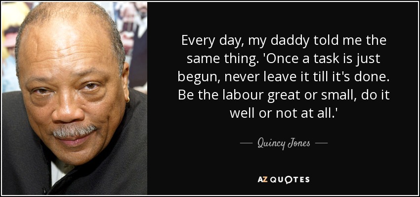 Every day, my daddy told me the same thing. 'Once a task is just begun, never leave it till it's done. Be the labour great or small, do it well or not at all.' - Quincy Jones
