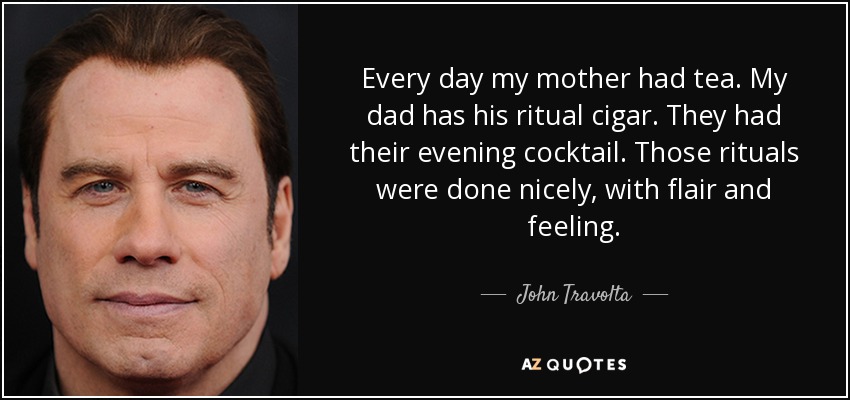 Every day my mother had tea. My dad has his ritual cigar. They had their evening cocktail. Those rituals were done nicely, with flair and feeling. - John Travolta