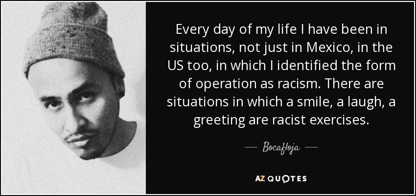 Every day of my life I have been in situations, not just in Mexico, in the US too, in which I identified the form of operation as racism. There are situations in which a smile, a laugh, a greeting are racist exercises. - Bocafloja
