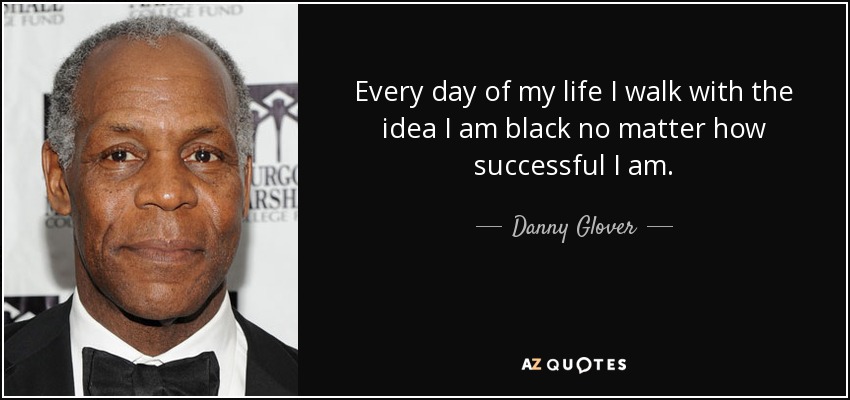 Every day of my life I walk with the idea I am black no matter how successful I am. - Danny Glover