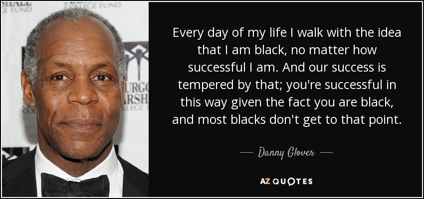 Every day of my life I walk with the idea that I am black, no matter how successful I am. And our success is tempered by that; you're successful in this way given the fact you are black, and most blacks don't get to that point. - Danny Glover