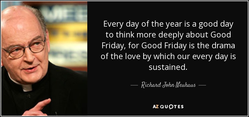 Every day of the year is a good day to think more deeply about Good Friday, for Good Friday is the drama of the love by which our every day is sustained. - Richard John Neuhaus