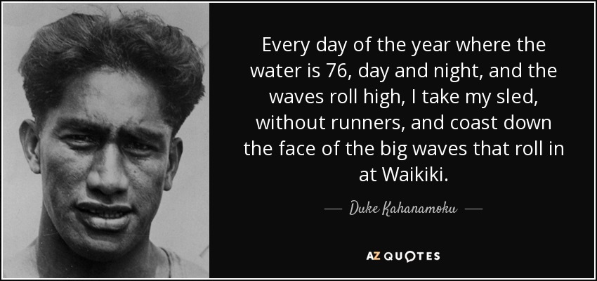 Every day of the year where the water is 76, day and night, and the waves roll high, I take my sled, without runners, and coast down the face of the big waves that roll in at Waikiki. - Duke Kahanamoku