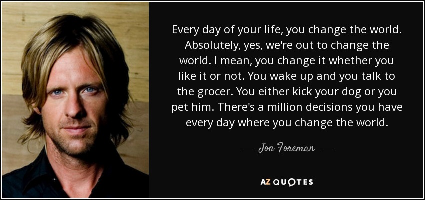 Every day of your life, you change the world. Absolutely, yes, we're out to change the world. I mean, you change it whether you like it or not. You wake up and you talk to the grocer. You either kick your dog or you pet him. There's a million decisions you have every day where you change the world. - Jon Foreman