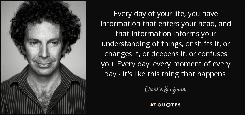 Every day of your life, you have information that enters your head, and that information informs your understanding of things, or shifts it, or changes it, or deepens it, or confuses you. Every day, every moment of every day - it's like this thing that happens. - Charlie Kaufman