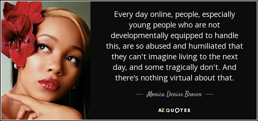 Every day online, people, especially young people who are not developmentally equipped to handle this, are so abused and humiliated that they can't imagine living to the next day, and some tragically don't. And there's nothing virtual about that. - Monica Denise Brown
