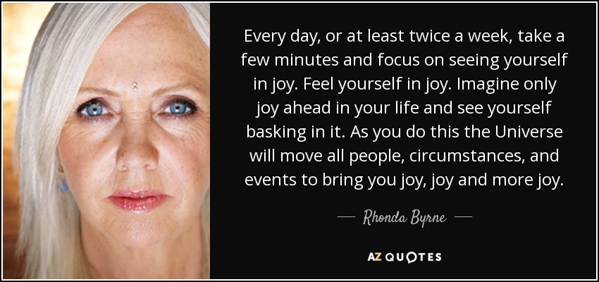 Every day, or at least twice a week, take a few minutes and focus on seeing yourself in joy. Feel yourself in joy. Imagine only joy ahead in your life and see yourself basking in it. As you do this the Universe will move all people, circumstances, and events to bring you joy, joy and more joy. - Rhonda Byrne