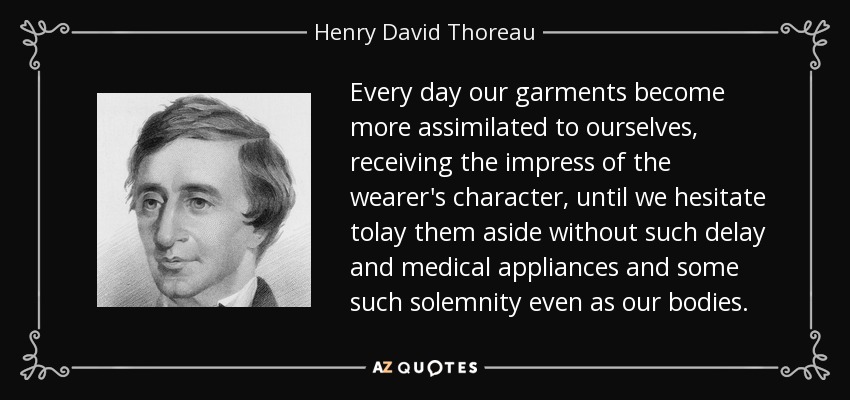 Every day our garments become more assimilated to ourselves, receiving the impress of the wearer's character, until we hesitate tolay them aside without such delay and medical appliances and some such solemnity even as our bodies. - Henry David Thoreau