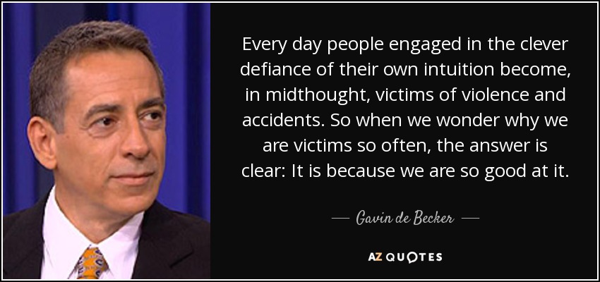Every day people engaged in the clever defiance of their own intuition become, in midthought, victims of violence and accidents. So when we wonder why we are victims so often, the answer is clear: It is because we are so good at it. - Gavin de Becker