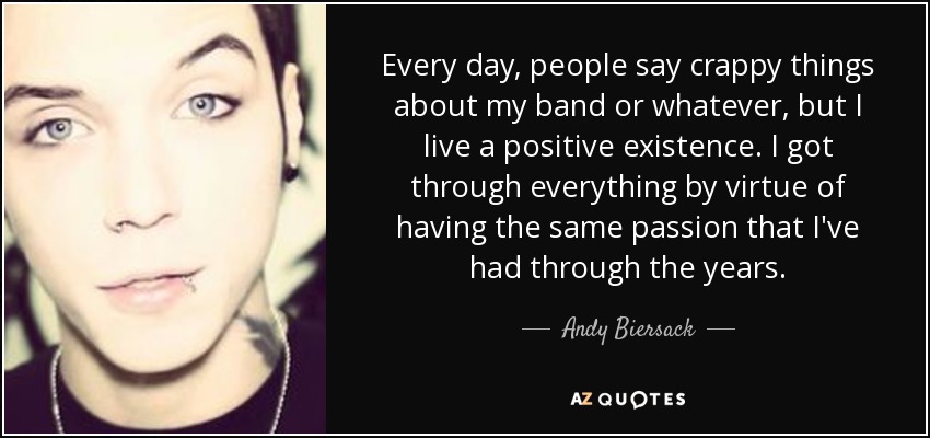 Every day, people say crappy things about my band or whatever, but I live a positive existence. I got through everything by virtue of having the same passion that I've had through the years. - Andy Biersack