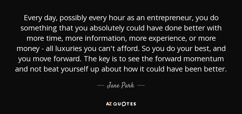 Every day, possibly every hour as an entrepreneur, you do something that you absolutely could have done better with more time, more information, more experience, or more money - all luxuries you can't afford. So you do your best, and you move forward. The key is to see the forward momentum and not beat yourself up about how it could have been better. - Jane Park