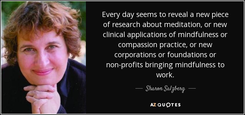 Every day seems to reveal a new piece of research about meditation, or new clinical applications of mindfulness or compassion practice, or new corporations or foundations or non-profits bringing mindfulness to work. - Sharon Salzberg
