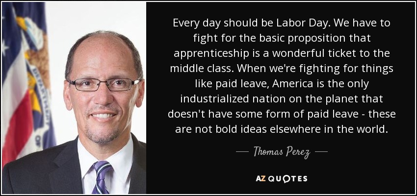 Every day should be Labor Day. We have to fight for the basic proposition that apprenticeship is a wonderful ticket to the middle class. When we're fighting for things like paid leave, America is the only industrialized nation on the planet that doesn't have some form of paid leave - these are not bold ideas elsewhere in the world. - Thomas Perez