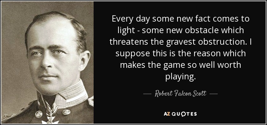 Every day some new fact comes to light - some new obstacle which threatens the gravest obstruction. I suppose this is the reason which makes the game so well worth playing. - Robert Falcon Scott