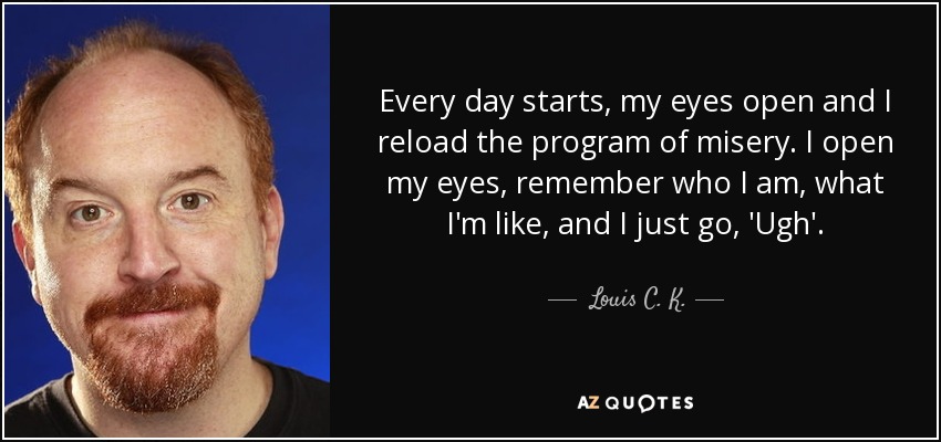 Every day starts, my eyes open and I reload the program of misery. I open my eyes, remember who I am, what I'm like, and I just go, 'Ugh'. - Louis C. K.