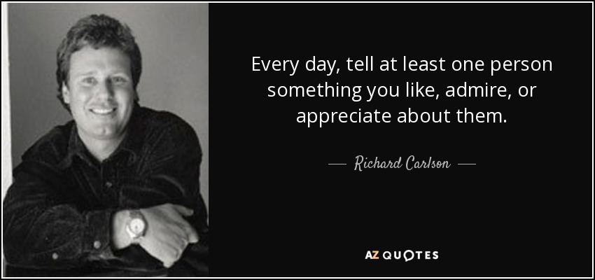Every day, tell at least one person something you like, admire, or appreciate about them. - Richard Carlson